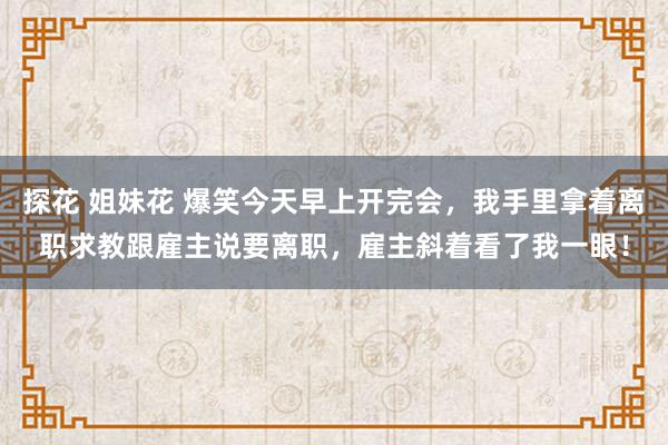 探花 姐妹花 爆笑今天早上开完会，我手里拿着离职求教跟雇主说要离职，雇主斜着看了我一眼！