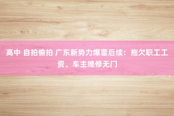 高中 自拍偷拍 广东新势力爆雷后续：拖欠职工工资、车主维修无门