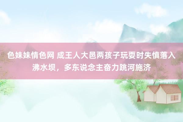 色妹妹情色网 成王人大邑两孩子玩耍时失慎落入沸水坝，多东说念主奋力跳河施济