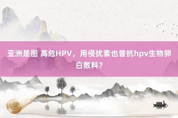 亚洲是图 高危HPV,用侵扰素也曾抗hpv生物卵白敷料?