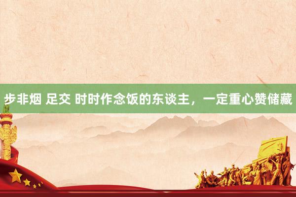 步非烟 足交 时时作念饭的东谈主,一定重心赞储藏