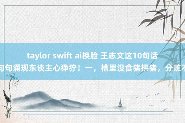 taylor swift ai换脸 王志文这10句话,句句涌现东谈主心狰狞!一,槽里没食猪拱猪,分赃不均