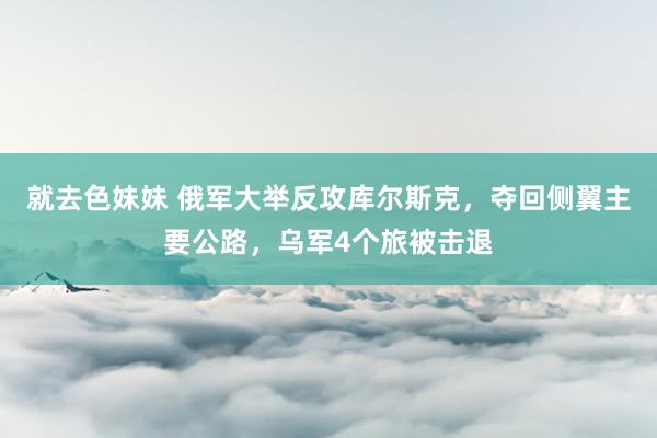 就去色妹妹 俄军大举反攻库尔斯克，夺回侧翼主要公路，乌军4个旅被击退