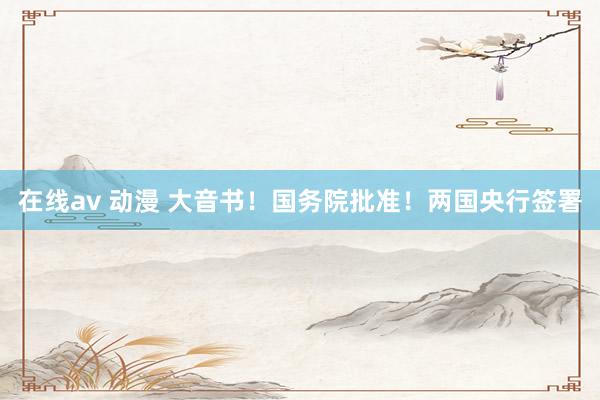 在线av 动漫 大音书！国务院批准！两国央行签署