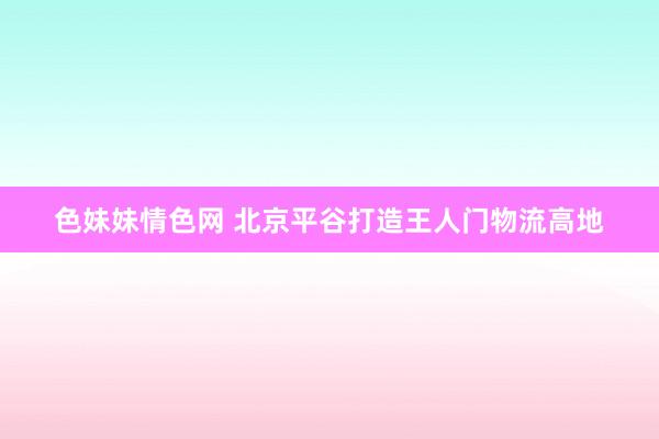 色妹妹情色网 北京平谷打造王人门物流高地