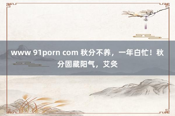 www 91porn com 秋分不养,一年白忙!秋分固藏阳气,艾灸