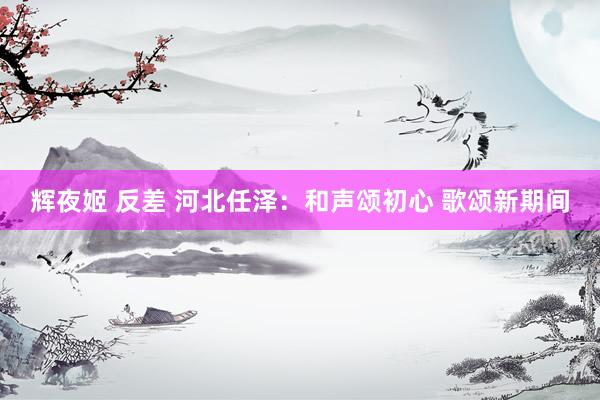辉夜姬 反差 河北任泽：和声颂初心 歌颂新期间