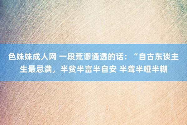 色妹妹成人网 一段荒谬通透的话:“自古东谈主生最忌满,半贫半富半自安 半聋半哑半糊
