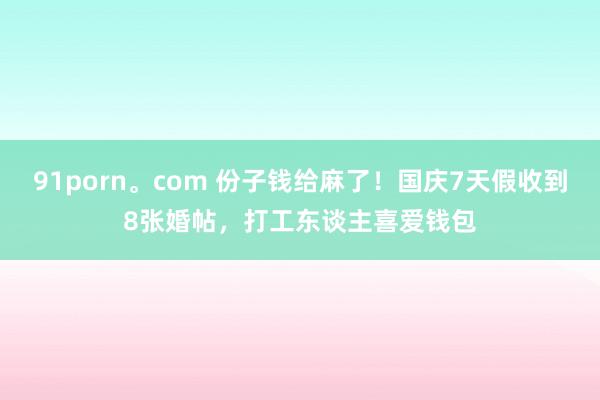 91porn。com 份子钱给麻了！国庆7天假收到8张婚帖，打工东谈主喜爱钱包