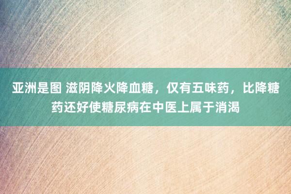 亚洲是图 滋阴降火降血糖,仅有五味药,比降糖药还好使糖尿病在中医上属于消渴