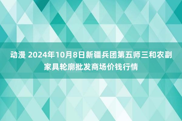 动漫 2024年10月8日新疆兵团第五师三和农副家具轮廓批发商场价钱行情
