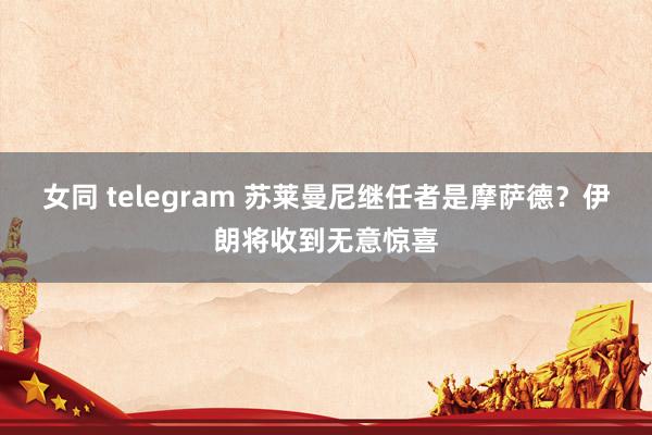 女同 telegram 苏莱曼尼继任者是摩萨德？伊朗将收到无意惊喜
