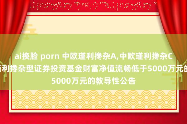 ai换脸 porn 中欧瑾利搀杂A,中欧瑾利搀杂C: 对于中欧瑾利搀杂型证券投资基金财富净值流畅低于5000万元的教导性公告