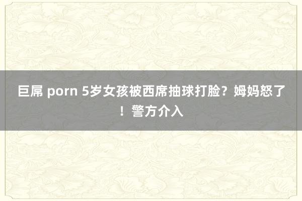 巨屌 porn 5岁女孩被西席抽球打脸？姆妈怒了！警方介入