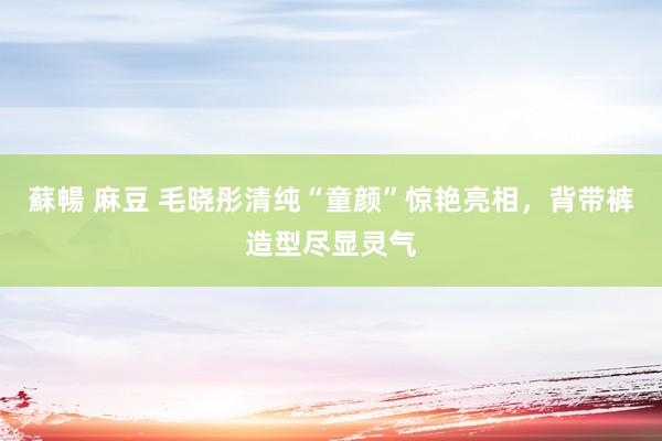蘇暢 麻豆 毛晓彤清纯“童颜”惊艳亮相，背带裤造型尽显灵气
