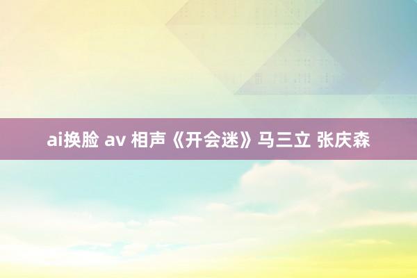 ai换脸 av 相声《开会迷》马三立 张庆森