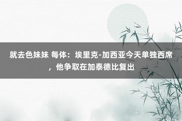 就去色妹妹 每体：埃里克-加西亚今天单独西席，他争取在加泰德比复出