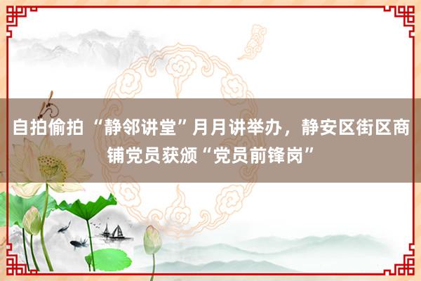 自拍偷拍 “静邻讲堂”月月讲举办，静安区街区商铺党员获颁“党员前锋岗”