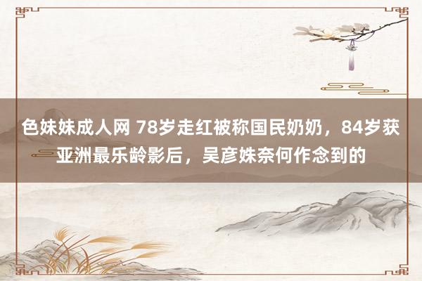 色妹妹成人网 78岁走红被称国民奶奶，84岁获亚洲最乐龄影后，吴彦姝奈何作念到的