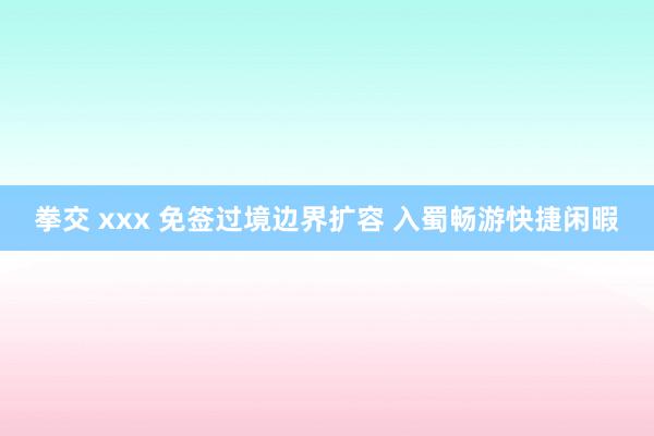 拳交 xxx 免签过境边界扩容 入蜀畅游快捷闲暇