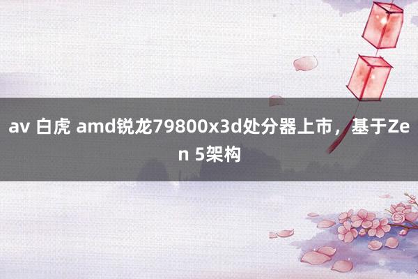 av 白虎 amd锐龙79800x3d处分器上市，基于Zen 5架构