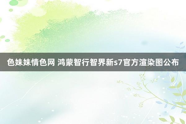 色妹妹情色网 鸿蒙智行智界新s7官方渲染图公布