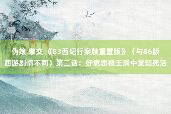 伪娘 拳交 《83西纪行案牍重置版》（与86版西游剧情不同）第二话：好意思猴王洞中觉知死活
