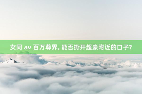 女同 av 百万尊界， 能否撕开超豪附近的口子?