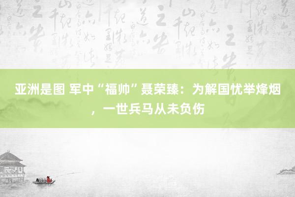 亚洲是图 军中“福帅”聂荣臻：为解国忧举烽烟，一世兵马从未负伤