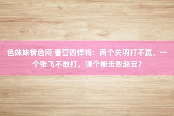 色妹妹情色网 曹营四悍将：两个关羽打不赢，一个张飞不敢打，哪个能击败赵云？