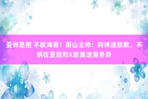 亚洲是图 不敌海港！蔚山主帅：向球迷致歉，不明在亚冠和K联赛进展各异