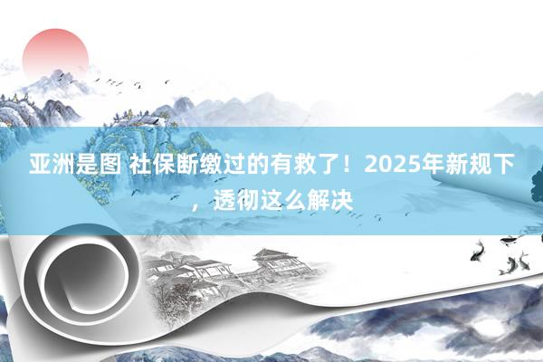 亚洲是图 社保断缴过的有救了！2025年新规下，透彻这么解决