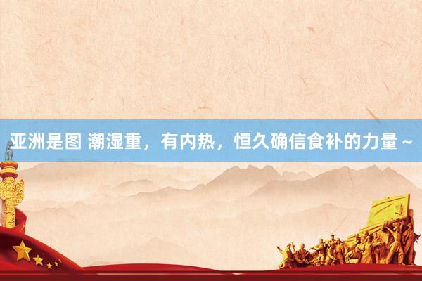 亚洲是图 潮湿重,有内热,恒久确信食补的力量~