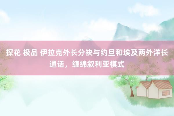 探花 极品 伊拉克外长分袂与约旦和埃及两外洋长通话，缠绵叙利亚模式