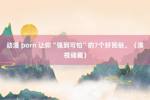 动漫 porn 让你“强到可怕”的7个好民俗。（漠视储藏）