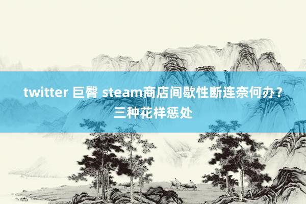 twitter 巨臀 steam商店间歇性断连奈何办？三种花样惩处