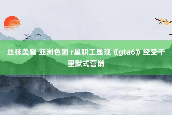 丝袜美腿 亚洲色图 r星职工显现《gta6》经受千里默式营销