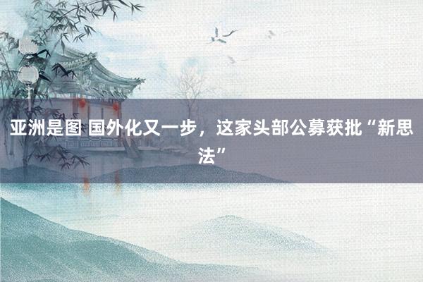 亚洲是图 国外化又一步，这家头部公募获批“新思法”