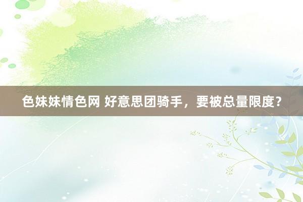 色妹妹情色网 好意思团骑手，要被总量限度？