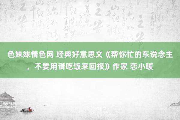 色妹妹情色网 经典好意思文《帮你忙的东说念主，不要用请吃饭来回报》作家 恋小暖