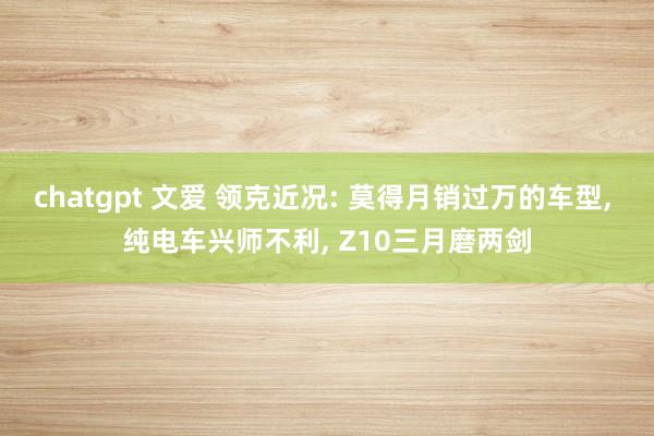 chatgpt 文爱 领克近况: 莫得月销过万的车型， 纯电车兴师不利， Z10三月磨两剑