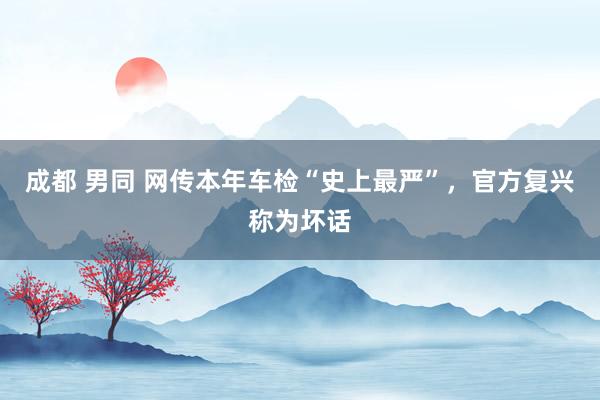 成都 男同 网传本年车检“史上最严”，官方复兴称为坏话