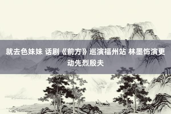 就去色妹妹 话剧《前方》巡演福州站 林墨饰演更动先烈殷夫