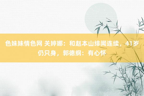 色妹妹情色网 关婷娜：和赵本山绯闻连续，41岁仍只身，郭德纲：有心怀