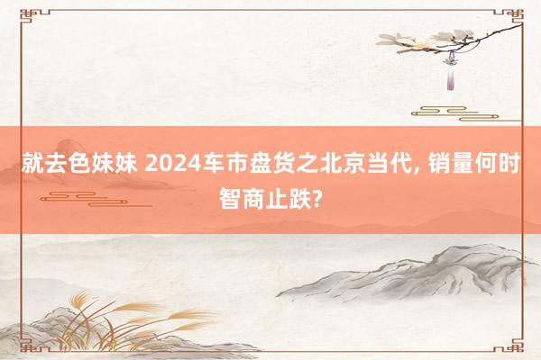 就去色妹妹 2024车市盘货之北京当代， 销量何时智商止跌?