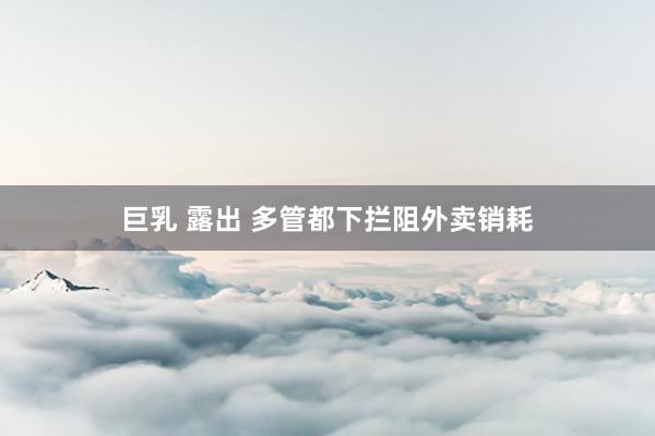 巨乳 露出 多管都下拦阻外卖销耗
