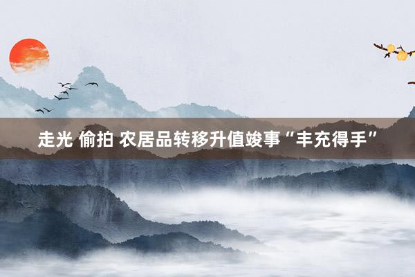 走光 偷拍 农居品转移升值竣事“丰充得手”