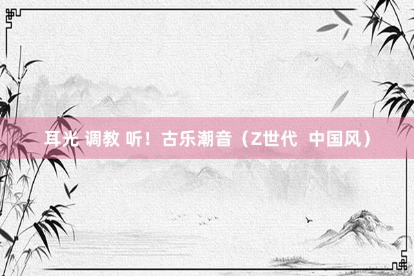 耳光 调教 听！古乐潮音（Z世代  中国风）