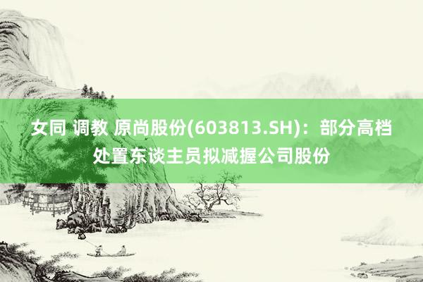 女同 调教 原尚股份(603813.SH)：部分高档处置东谈主员拟减握公司股份