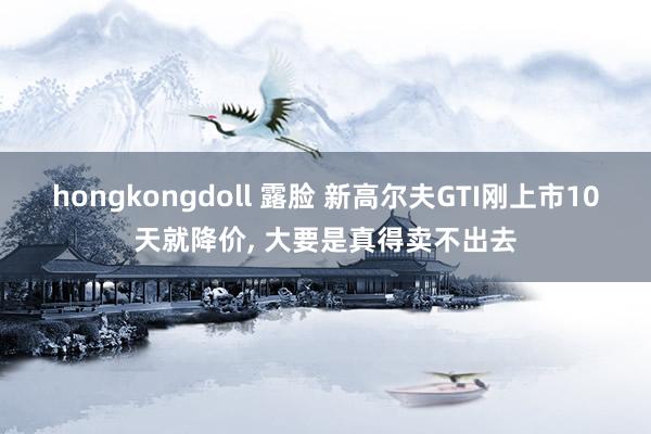 hongkongdoll 露脸 新高尔夫GTI刚上市10天就降价， 大要是真得卖不出去